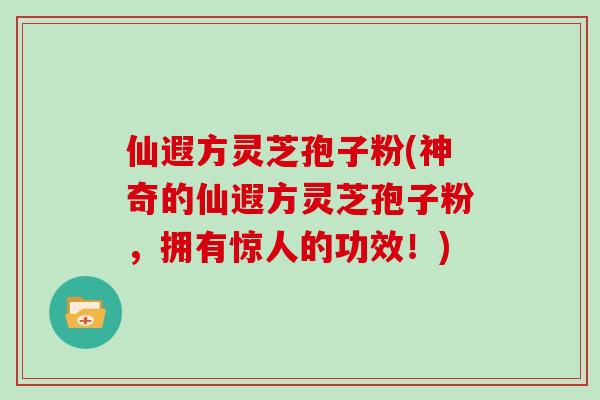 仙遐方灵芝孢子粉(神奇的仙遐方灵芝孢子粉,拥有惊人的功效!)