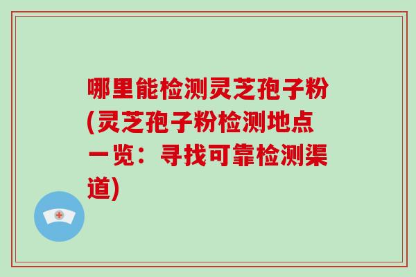 哪里能检测灵芝孢子粉(灵芝孢子粉检测地点一览：寻找可靠检测渠道)