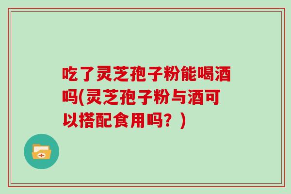 吃了灵芝孢子粉能喝酒吗(灵芝孢子粉与酒可以搭配食用吗?)