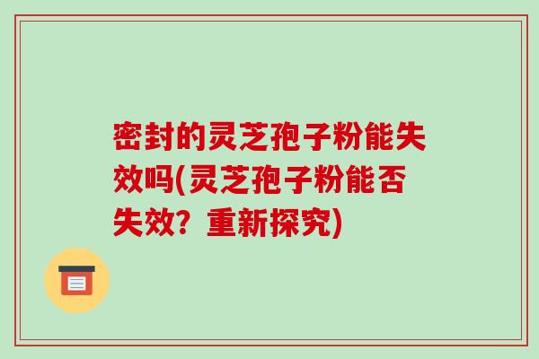 密封的灵芝孢子粉能失效吗(灵芝孢子粉能否失效?重新探究)