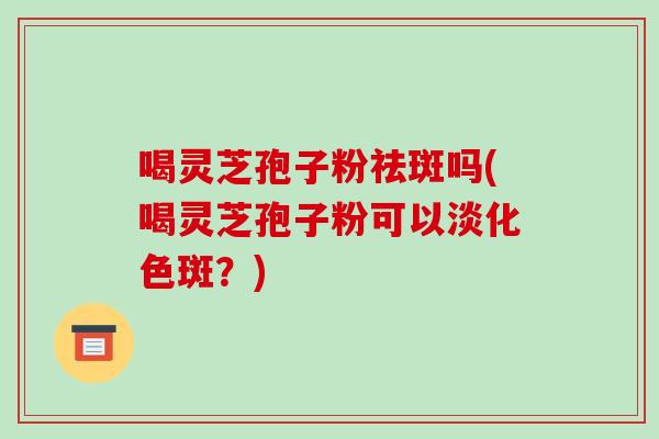 喝灵芝孢子粉祛斑吗(喝灵芝孢子粉可以淡化色斑?)