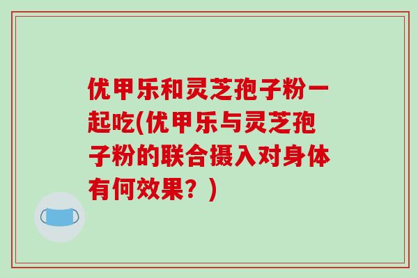 优甲乐和灵芝孢子粉一起吃(优甲乐与灵芝孢子粉的联合摄入对身体有何效果?)