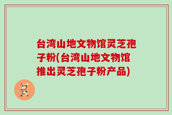 台湾山地文物馆灵芝孢子粉(台湾山地文物馆推出灵芝孢子粉产品)
