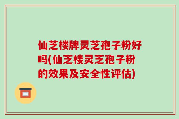 仙芝楼牌灵芝孢子粉好吗(仙芝楼灵芝孢子粉的效果及安全性评估)
