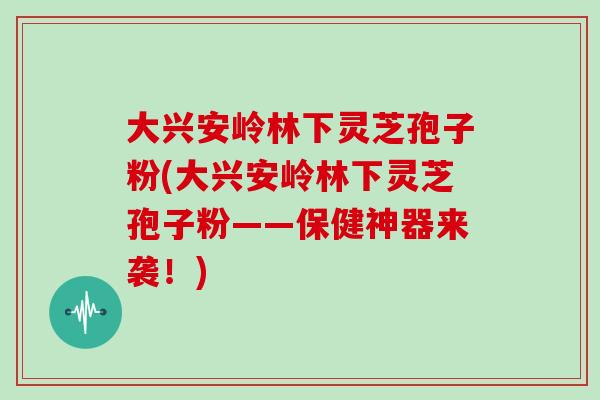 大兴安岭林下灵芝孢子粉(大兴安岭林下灵芝孢子粉——保健神器来袭!)