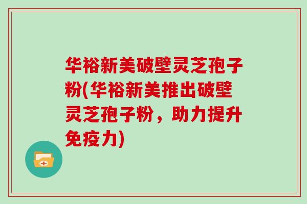 华裕新美破壁灵芝孢子粉(华裕新美推出破壁灵芝孢子粉，助力提升免疫力)