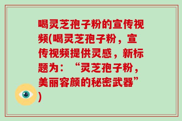 喝灵芝孢子粉的宣传视频(喝灵芝孢子粉，宣传视频提供灵感，新标题为：“灵芝孢子粉，美丽容颜的秘密武器”)
