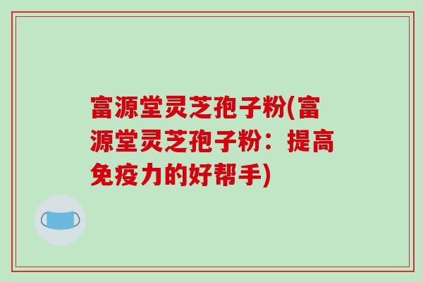 富源堂灵芝孢子粉(富源堂灵芝孢子粉:提高免疫力的好帮手)