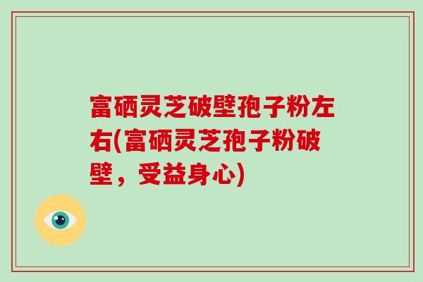 富硒灵芝破壁孢子粉左右(富硒灵芝孢子粉破壁,受益身心)