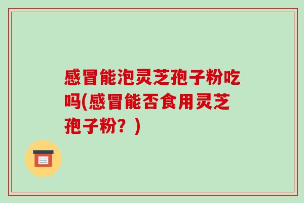 感冒能泡灵芝孢子粉吃吗(感冒能否食用灵芝孢子粉?)