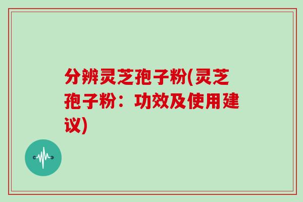 分辨灵芝孢子粉(灵芝孢子粉:功效及使用建议)