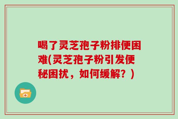 喝了灵芝孢子粉排便困难(灵芝孢子粉引发便秘困扰，如何缓解？)