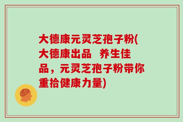大德康元灵芝孢子粉(大德康出品 养生佳品,元灵芝孢子粉带你重拾健康力量)