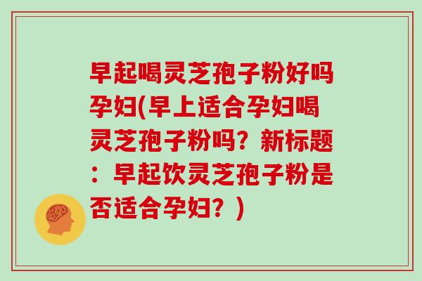 早起喝灵芝孢子粉好吗孕妇(早上适合孕妇喝灵芝孢子粉吗?新标题:早起饮灵芝孢子粉是否适合孕妇?)