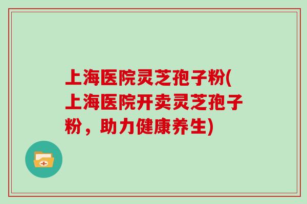 上海医院灵芝孢子粉(上海医院开卖灵芝孢子粉,助力健康养生)