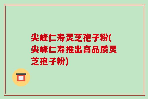 尖峰仁寿灵芝孢子粉(尖峰仁寿推出高品质灵芝孢子粉)