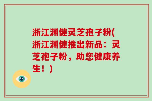 浙江渊健灵芝孢子粉(浙江渊健推出新品：灵芝孢子粉，助您健康养生！)