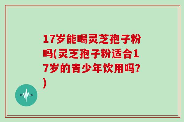 17岁能喝灵芝孢子粉吗(灵芝孢子粉适合17岁的青少年饮用吗?)
