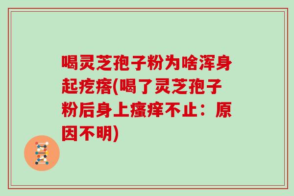喝灵芝孢子粉为啥浑身起疙瘩(喝了灵芝孢子粉后身上瘙痒不止:原因不明)