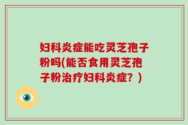 妇科炎症能吃灵芝孢子粉吗(能否食用灵芝孢子粉治疗妇科炎症？)