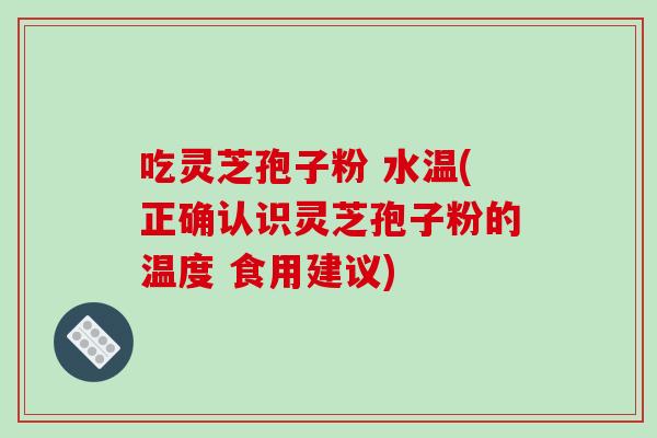 吃灵芝孢子粉 水温(正确认识灵芝孢子粉的温度 食用建议)