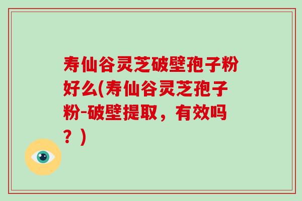 寿仙谷灵芝破壁孢子粉好么(寿仙谷灵芝孢子粉-破壁提取，有效吗？)