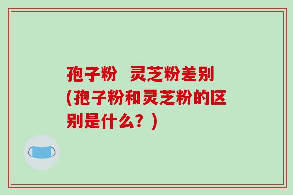 孢子粉  灵芝粉差别(孢子粉和灵芝粉的区别是什么？)