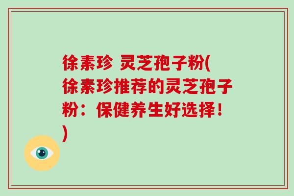 徐素珍 灵芝孢子粉(徐素珍推荐的灵芝孢子粉:保健养生好选择!)