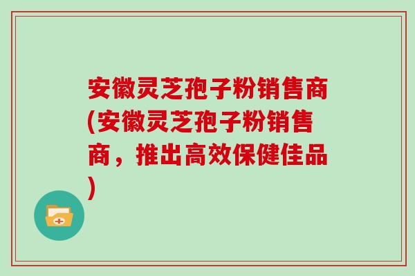 安徽灵芝孢子粉销售商(安徽灵芝孢子粉销售商,推出高效保健佳品)