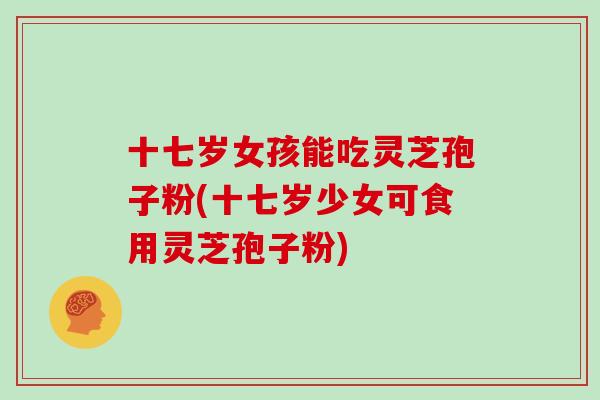 十七岁女孩能吃灵芝孢子粉(十七岁少女可食用灵芝孢子粉)
