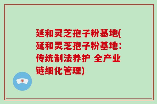 延和灵芝孢子粉基地(延和灵芝孢子粉基地:传统制法养护 全产业链细化管理)