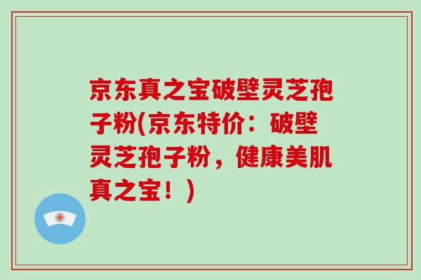 京东真之宝破壁灵芝孢子粉(京东特价:破壁灵芝孢子粉,健康美肌真之宝!)