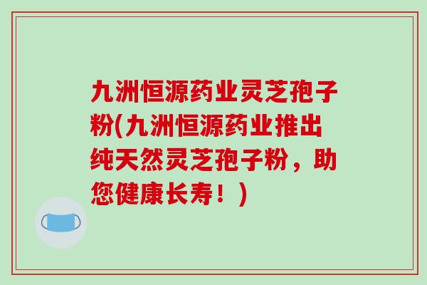 九洲恒源药业灵芝孢子粉(九洲恒源药业推出纯天然灵芝孢子粉,助您健康长寿!)