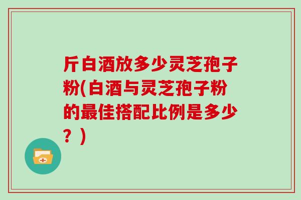 斤白酒放多少灵芝孢子粉(白酒与灵芝孢子粉的最佳搭配比例是多少?)