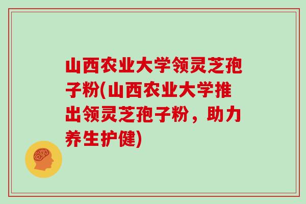 山西农业大学领灵芝孢子粉(山西农业大学推出领灵芝孢子粉，助力养生护健)