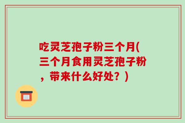 吃灵芝孢子粉三个月(三个月食用灵芝孢子粉,带来什么好处?)