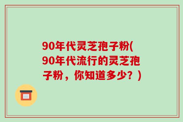 90年代灵芝孢子粉(90年代流行的灵芝孢子粉,你知道多少?)