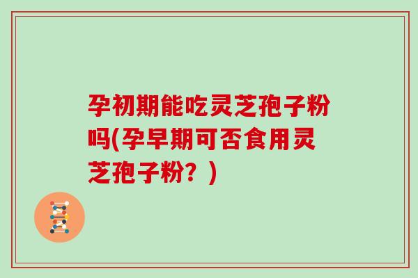 孕初期能吃灵芝孢子粉吗(孕早期可否食用灵芝孢子粉？)