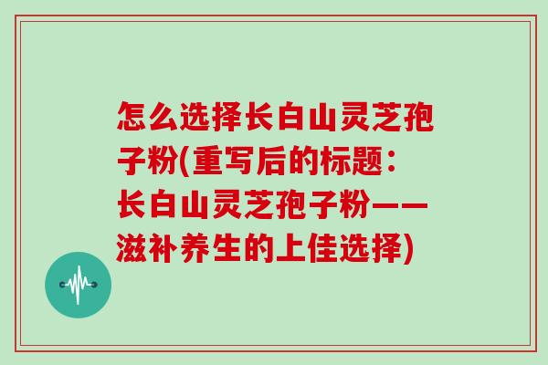 怎么选择长白山灵芝孢子粉(重写后的标题:长白山灵芝孢子粉——滋补养生的上佳选择)