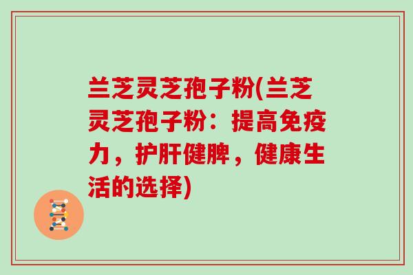 兰芝灵芝孢子粉(兰芝灵芝孢子粉：提高免疫力，护肝健脾，健康生活的选择)