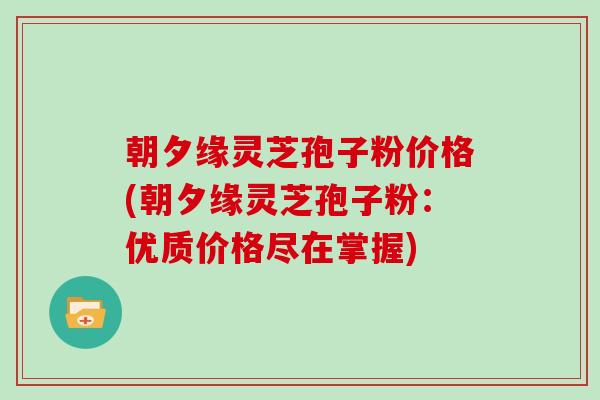 朝夕缘灵芝孢子粉价格(朝夕缘灵芝孢子粉：优质价格尽在掌握)
