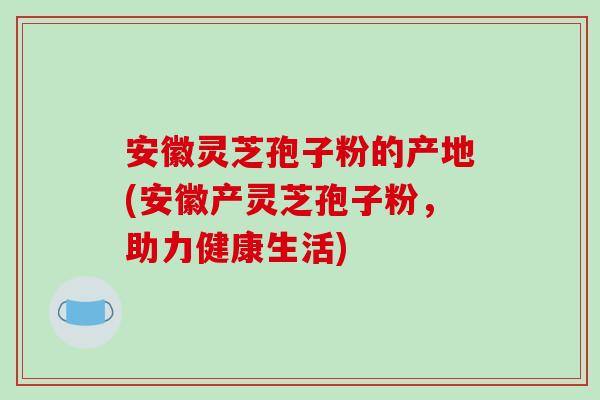 安徽灵芝孢子粉的产地(安徽产灵芝孢子粉,助力健康生活)