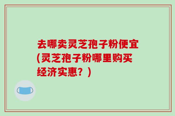 去哪卖灵芝孢子粉便宜(灵芝孢子粉哪里购买经济实惠?)