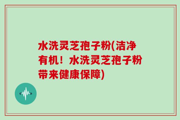 水洗灵芝孢子粉(洁净有机!水洗灵芝孢子粉带来健康保障)