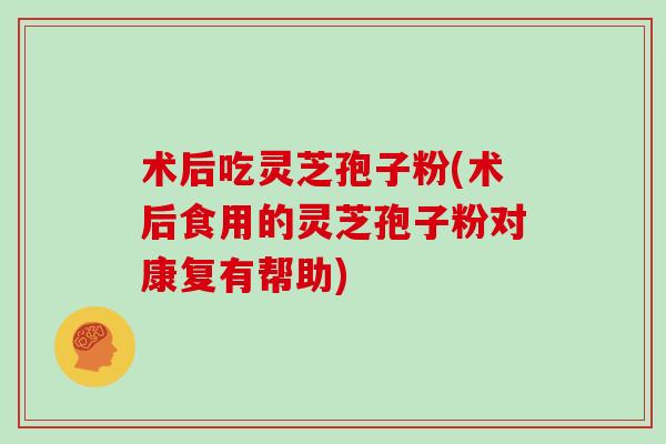 术后吃灵芝孢子粉(术后食用的灵芝孢子粉对康复有帮助)