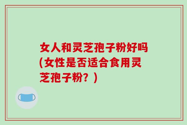 女人和灵芝孢子粉好吗(女性是否适合食用灵芝孢子粉?)