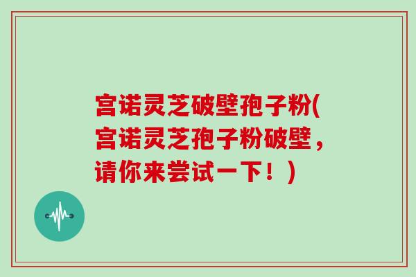 宫诺灵芝破壁孢子粉(宫诺灵芝孢子粉破壁,请你来尝试一下!)