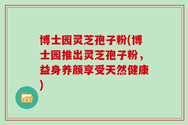 博士园灵芝孢子粉(博士园推出灵芝孢子粉，益身养颜享受天然健康)