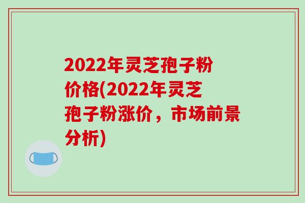 2022年灵芝孢子粉价格(2022年灵芝孢子粉涨价,市场前景分析)