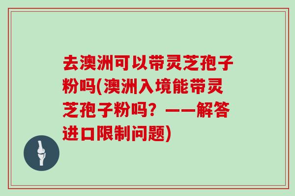 去澳洲可以带灵芝孢子粉吗(澳洲入境能带灵芝孢子粉吗？——解答进口限制问题)